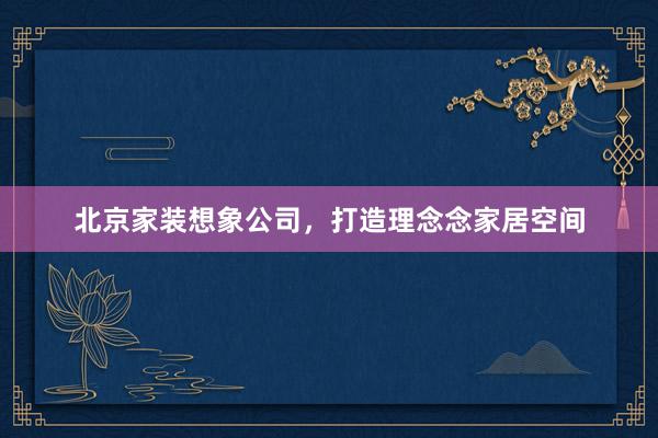 北京家装想象公司，打造理念念家居空间