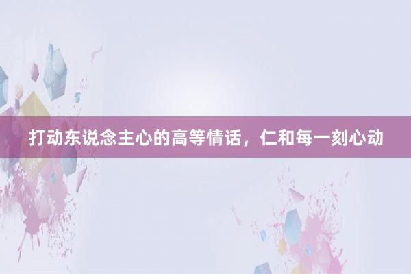 打动东说念主心的高等情话，仁和每一刻心动