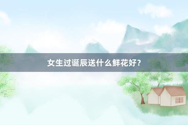 女生过诞辰送什么鲜花好？